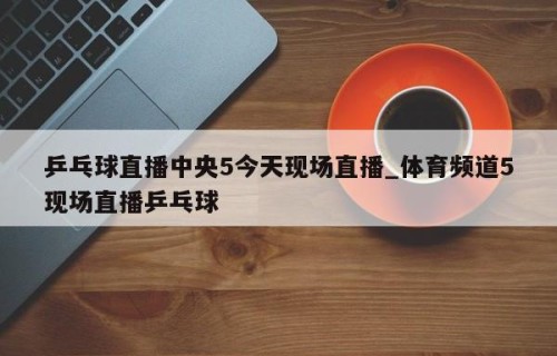 乒乓球直播中央5今天现场直播_体育频道5现场直播乒乓球