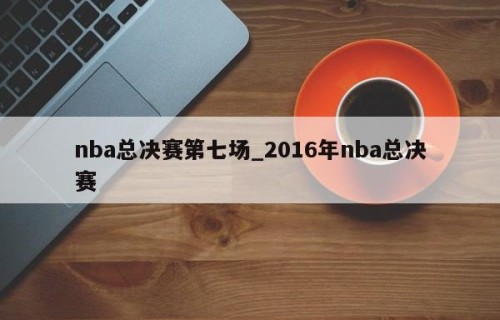 nba总决赛第七场_2016年nba总决赛