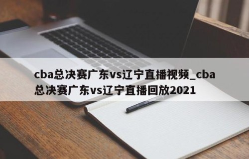 cba总决赛广东vs辽宁直播视频_cba总决赛广东vs辽宁直播回放2021