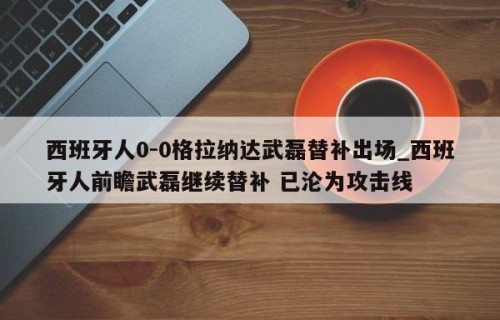 西班牙人0-0格拉纳达武磊替补出场_西班牙人前瞻武磊继续替补 已沦为攻击线