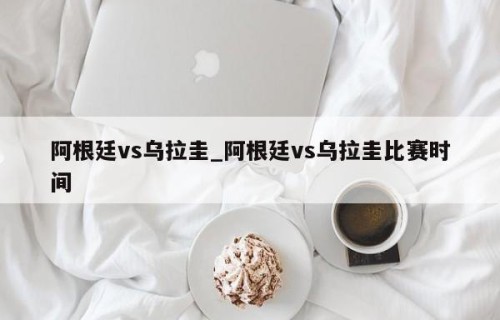 阿根廷vs乌拉圭_阿根廷vs乌拉圭比赛时间