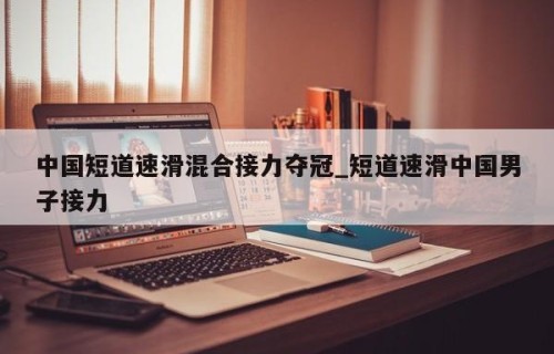 中国短道速滑混合接力夺冠_短道速滑中国男子接力