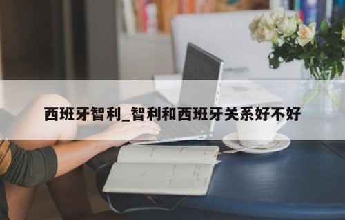 西班牙智利_智利和西班牙关系好不好