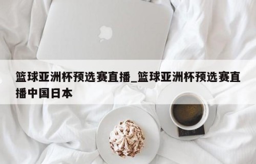 篮球亚洲杯预选赛直播_篮球亚洲杯预选赛直播中国日本