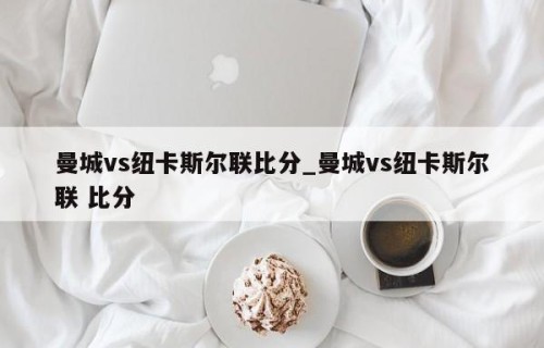 曼城vs纽卡斯尔联比分_曼城vs纽卡斯尔联 比分