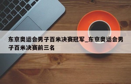 东京奥运会男子百米决赛冠军_东京奥运会男子百米决赛前三名