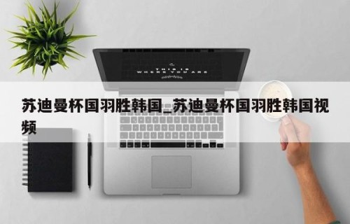 苏迪曼杯国羽胜韩国_苏迪曼杯国羽胜韩国视频
