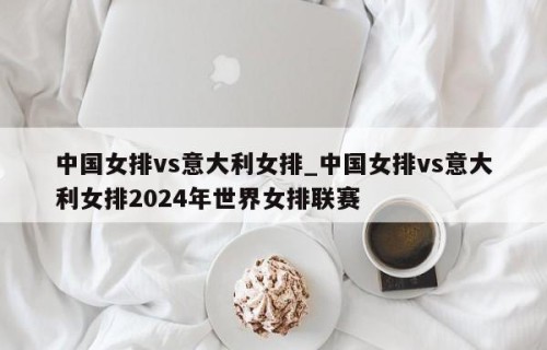 中国女排vs意大利女排_中国女排vs意大利女排2024年世界女排联赛