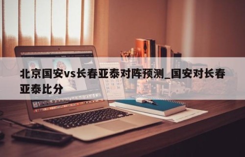 北京国安vs长春亚泰对阵预测_国安对长春亚泰比分