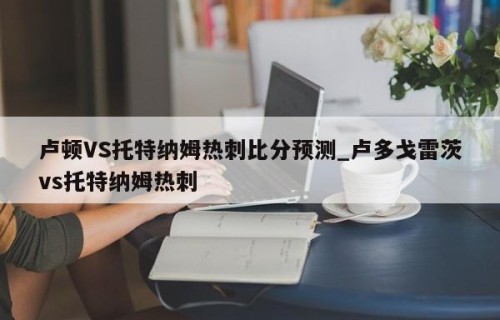 卢顿VS托特纳姆热刺比分预测_卢多戈雷茨vs托特纳姆热刺