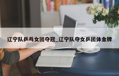 辽宁队乒乓女团夺冠_辽宁队夺女乒团体金牌