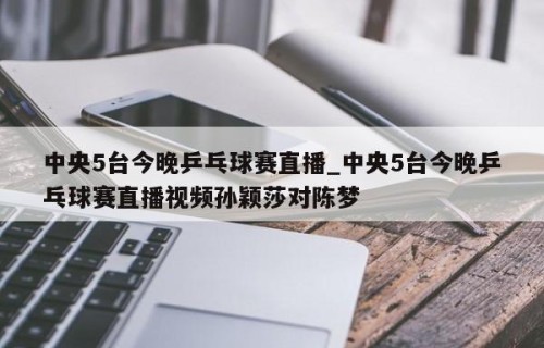 中央5台今晚乒乓球赛直播_中央5台今晚乒乓球赛直播视频孙颖莎对陈梦