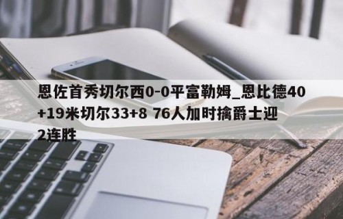 恩佐首秀切尔西0-0平富勒姆_恩比德40+19米切尔33+8 76人加时擒爵士迎2连胜