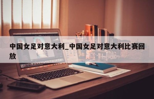 中国女足对意大利_中国女足对意大利比赛回放