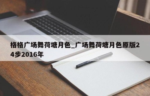 格格广场舞荷塘月色_广场舞荷塘月色原版24步2016年