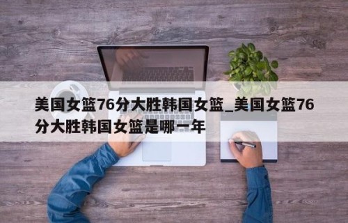 美国女篮76分大胜韩国女篮_美国女篮76分大胜韩国女篮是哪一年