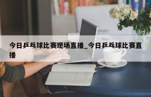 今日乒乓球比赛现场直播_今日乒乓球比赛直播