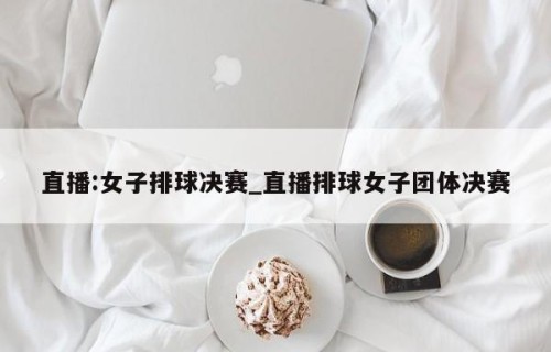 直播:女子排球决赛_直播排球女子团体决赛