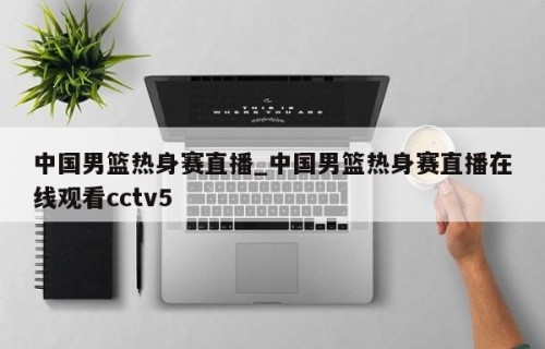 中国男篮热身赛直播_中国男篮热身赛直播在线观看cctv5