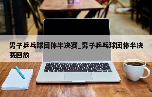 男子乒乓球团体半决赛_男子乒乓球团体半决赛回放