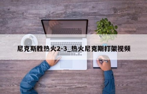 尼克斯胜热火2-3_热火尼克斯打架视频