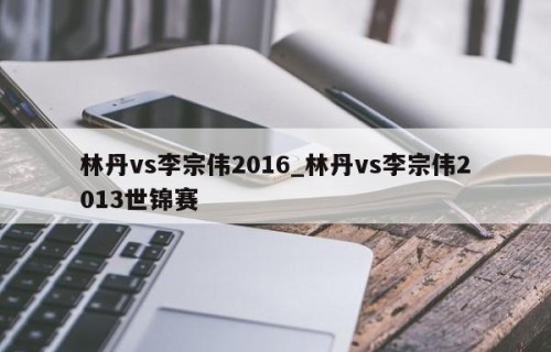 林丹vs李宗伟2016_林丹vs李宗伟2013世锦赛