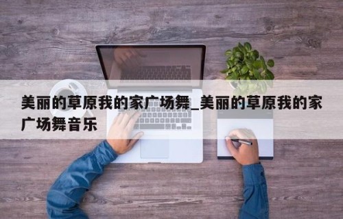 美丽的草原我的家广场舞_美丽的草原我的家广场舞音乐