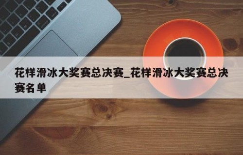 花样滑冰大奖赛总决赛_花样滑冰大奖赛总决赛名单