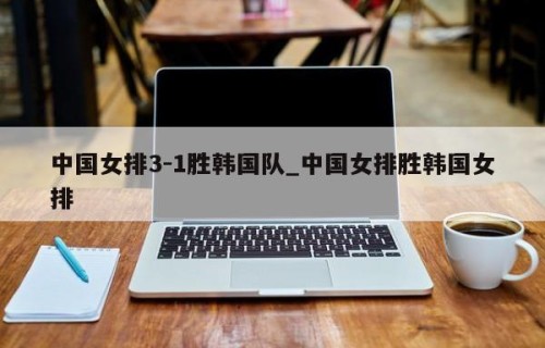 中国女排3-1胜韩国队_中国女排胜韩国女排