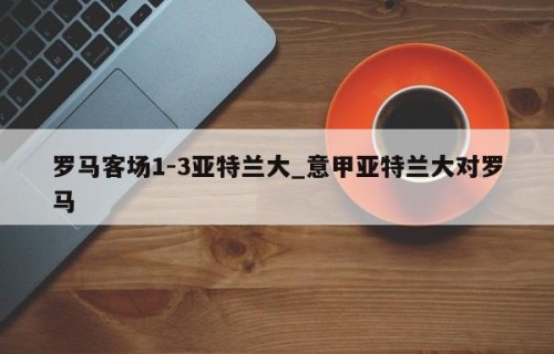 罗马客场1-3亚特兰大_意甲亚特兰大对罗马