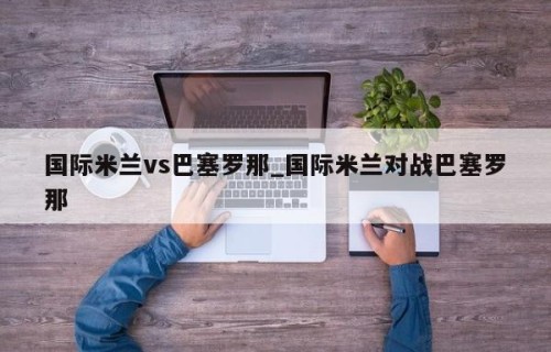 国际米兰vs巴塞罗那_国际米兰对战巴塞罗那