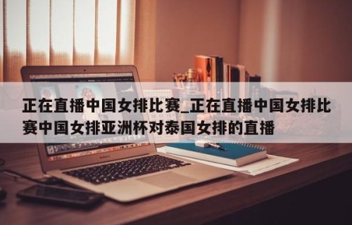 正在直播中国女排比赛_正在直播中国女排比赛中国女排亚洲杯对泰国女排的直播