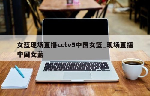 女篮现场直播cctv5中国女篮_现场直播中国女蓝