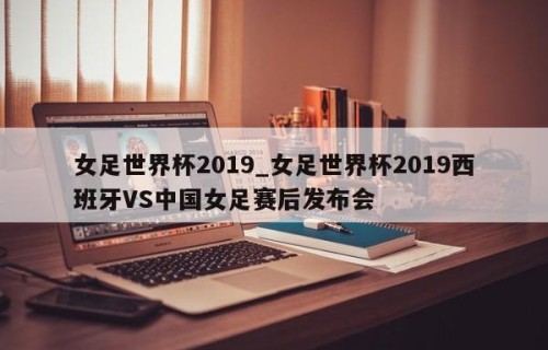 女足世界杯2019_女足世界杯2019西班牙VS中国女足赛后发布会