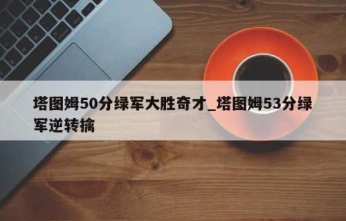 塔图姆50分绿军大胜奇才_塔图姆53分绿军逆转擒