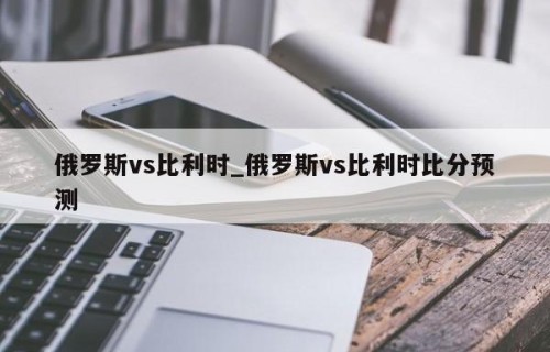 俄罗斯vs比利时_俄罗斯vs比利时比分预测