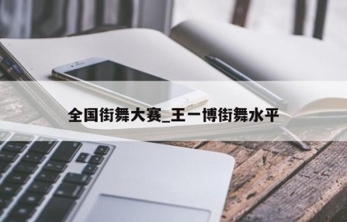 全国街舞大赛_王一博街舞水平