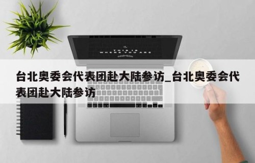 台北奥委会代表团赴大陆参访_台北奥委会代表团赴大陆参访