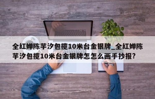 全红婵陈芋汐包揽10米台金银牌_全红婵陈芋汐包揽10米台金银牌怎怎么画手抄报?