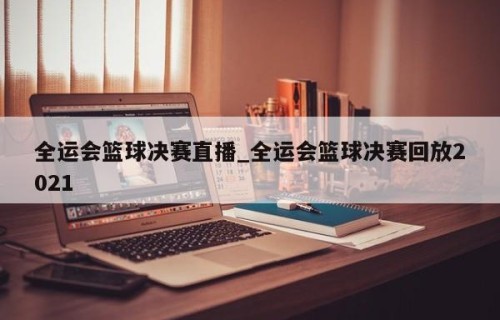 全运会篮球决赛直播_全运会篮球决赛回放2021