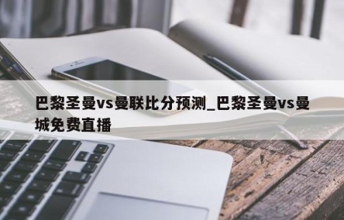 巴黎圣曼vs曼联比分预测_巴黎圣曼vs曼城免费直播