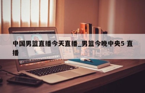 中国男篮直播今天直播_男篮今晚中央5 直播