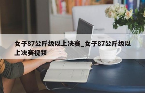 女子87公斤级以上决赛_女子87公斤级以上决赛视频