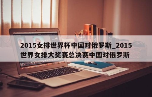 2015女排世界杯中国对俄罗斯_2015世界女排大奖赛总决赛中国对俄罗斯