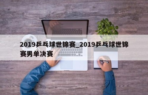 2019乒乓球世锦赛_2019乒乓球世锦赛男单决赛