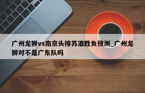 广州龙狮vs南京头排苏酒胜负预测_广州龙狮对不是广东队吗