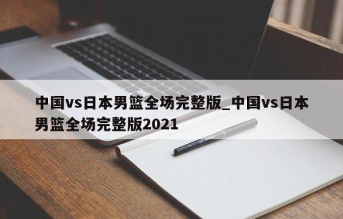 中国vs日本男篮全场完整版_中国vs日本男篮全场完整版2021