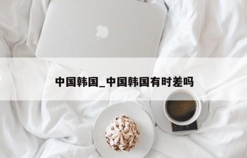 中国韩国_中国韩国有时差吗