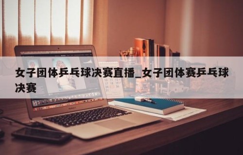 女子团体乒乓球决赛直播_女子团体赛乒乓球决赛