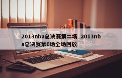 2013nba总决赛第二场_2013nba总决赛第6场全场回放